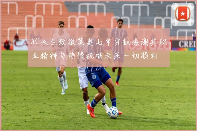 AC米兰致敬莱奥七年贡献感谢其职业精神与热情祝福未来一切顺利