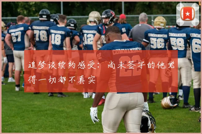 追梦谈续约感受：尚未签字的他觉得一切都不真实