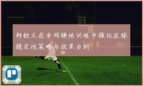 郑钦文在中网硬地训练中强化发球稳定性策略与效果分析