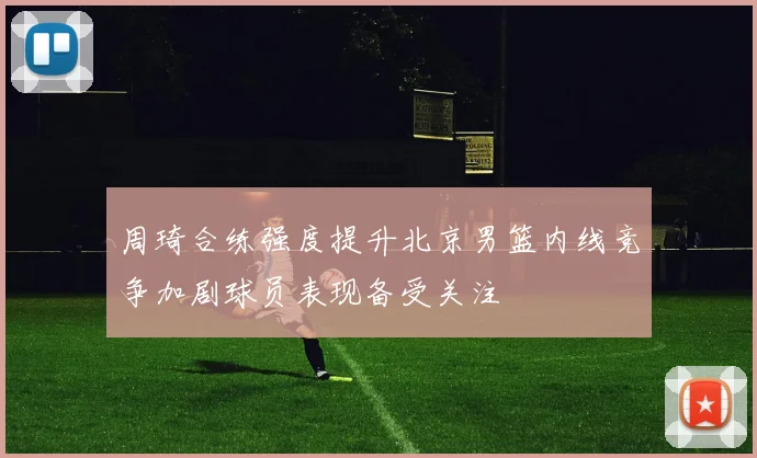周琦合练强度提升北京男篮内线竞争加剧球员表现备受关注