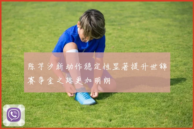陈芋汐新动作稳定性显著提升世锦赛争金之路更加明朗