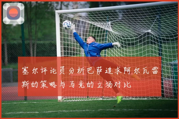 塞尔评论员分析巴萨追求阿尔瓦雷斯的策略与马竞的立场对比