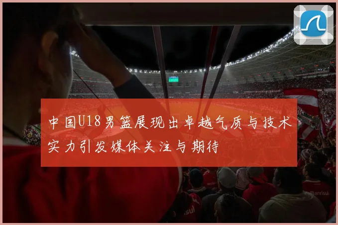 中国U18男篮展现出卓越气质与技术实力引发媒体关注与期待