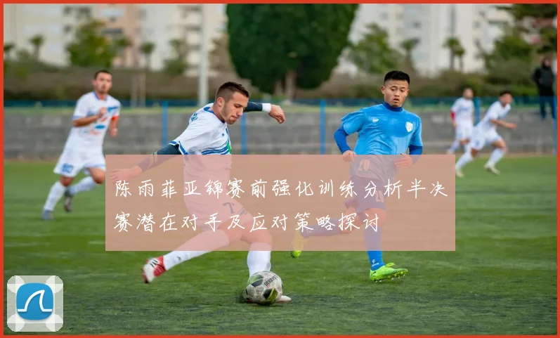 陈雨菲亚锦赛前强化训练分析半决赛潜在对手及应对策略探讨