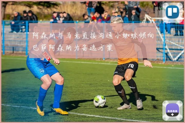 阿森纳与马竞直接沟通小蜘蛛倾向巴萨阿森纳为备选方案