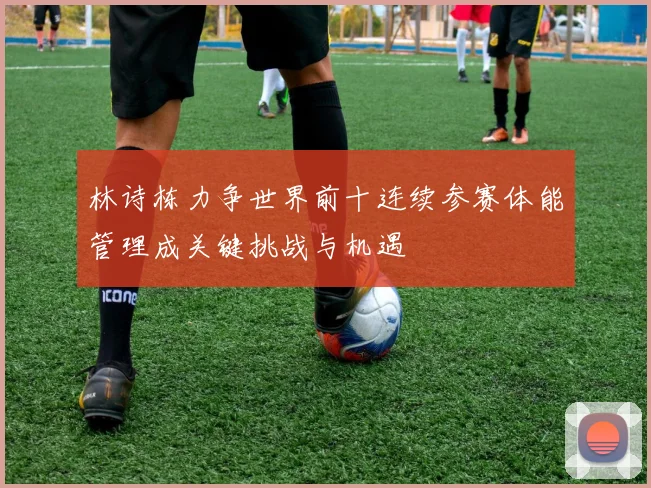 林诗栋力争世界前十连续参赛体能管理成关键挑战与机遇