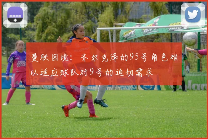 曼联困境：齐尔克泽的95号角色难以适应球队对9号的迫切需求