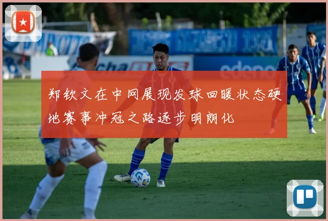 郑钦文在中网展现发球回暖状态硬地赛事冲冠之路逐步明朗化