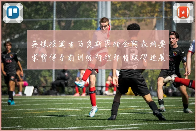 英媒报道吉马良斯因转会阿森纳要求暂停季前训练行程即将取得进展